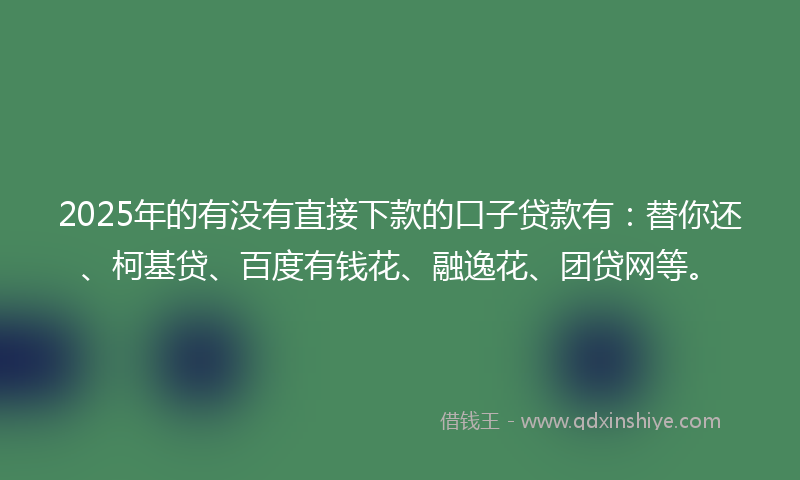 2025年的有没有直接下款的口子贷款有：替你还、柯基贷、百度有钱花、融逸花、团贷网等。
