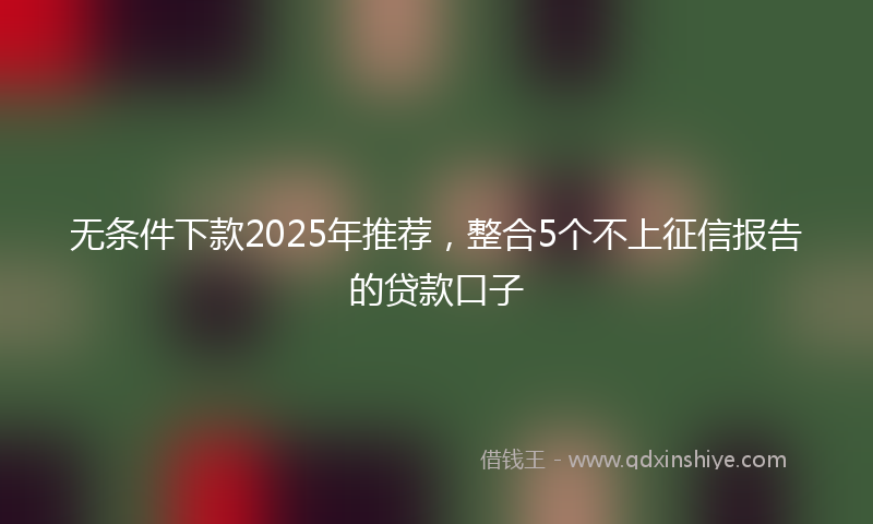 无条件下款2025年推荐，整合5个不上征信报告的贷款口子