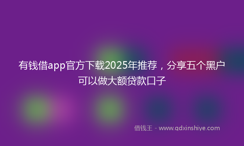 有钱借app官方下载2025年推荐，分享五个黑户可以做大额贷款口子