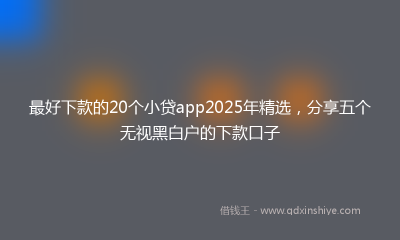 最好下款的20个小贷app2025年精选，分享五个无视黑白户的下款口子
