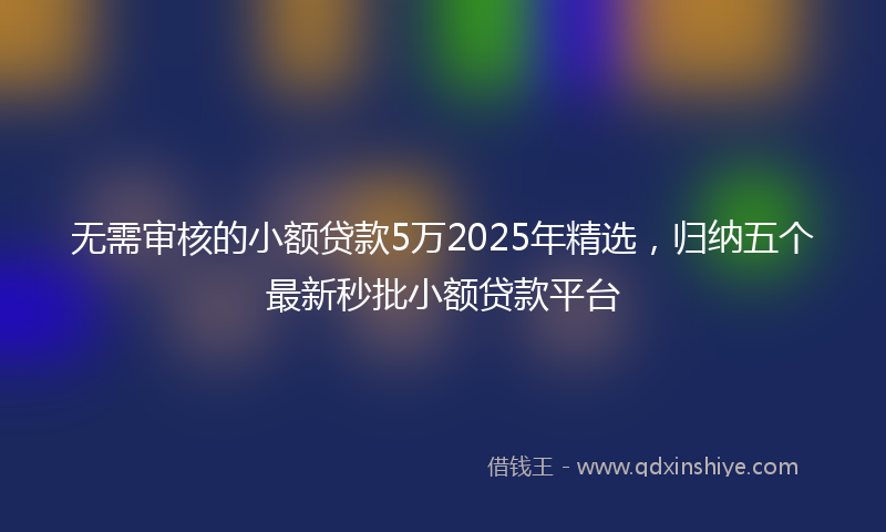 无需审核的小额贷款5万2025年精选，归纳五个最新秒批小额贷款平台