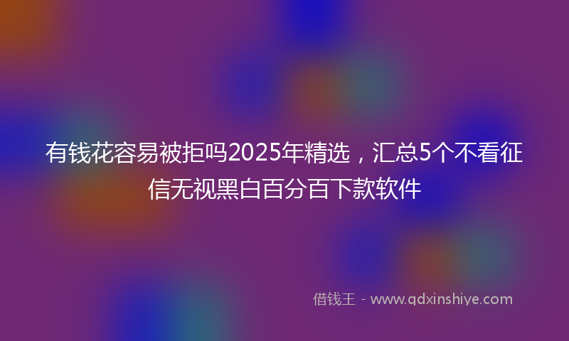 有钱花容易被拒吗2025年精选，汇总5个不看征信无视黑白百分百下款软件