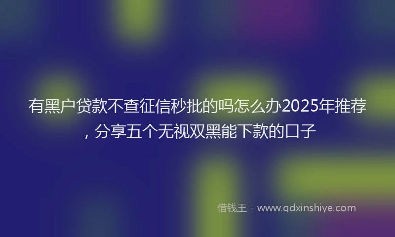 有黑户贷款不查征信秒批的吗怎么办2025年推荐，分享五个无视双黑能下款的口子