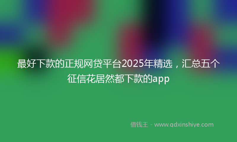 最好下款的正规网贷平台2025年精选，汇总五个征信花居然都下款的app