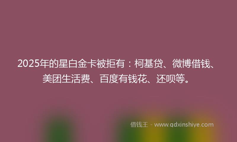 2025年的星白金卡被拒有：柯基贷、微博借钱、美团生活费、百度有钱花、还呗等。