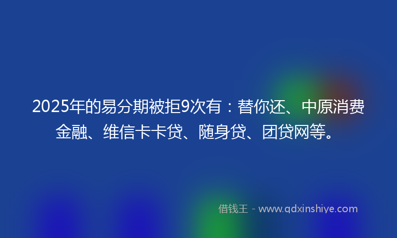 2025年的易分期被拒9次有：替你还、中原消费金融、维信卡卡贷、随身贷、团贷网等。