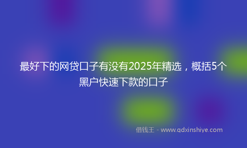 最好下的网贷口子有没有2025年精选，概括5个黑户快速下款的口子