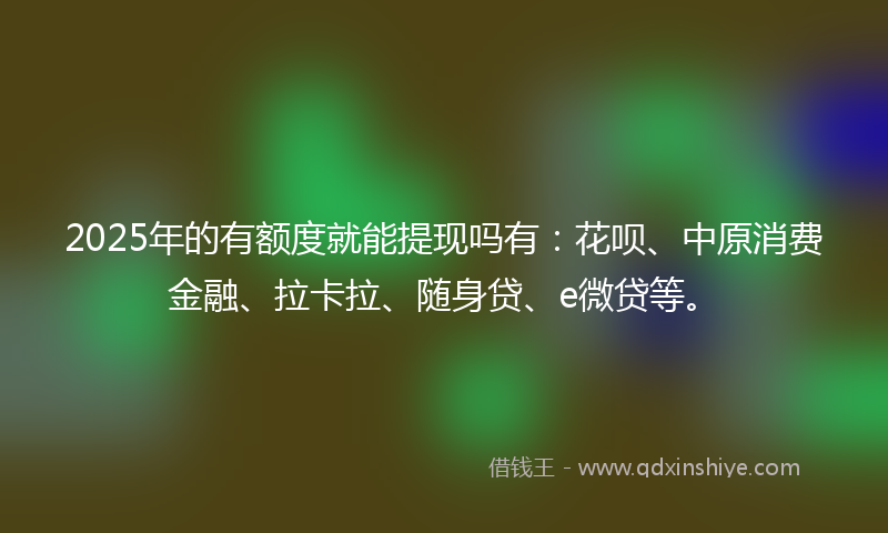 2025年的有额度就能提现吗有：花呗、中原消费金融、拉卡拉、随身贷、e微贷等。