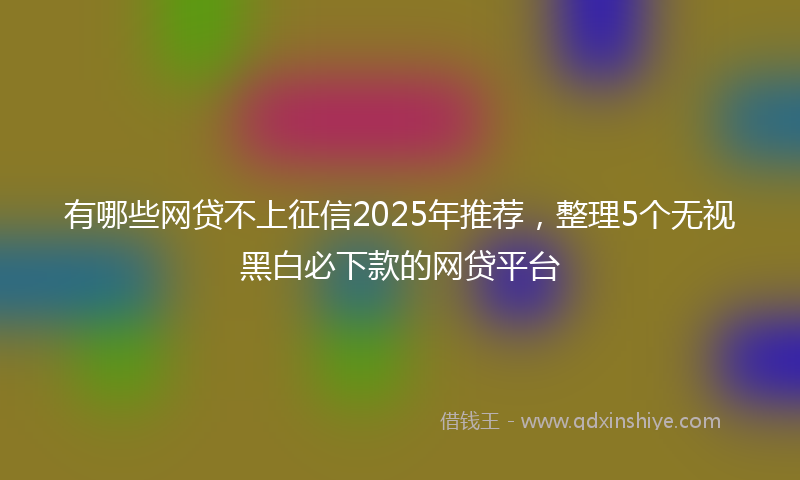 有哪些网贷不上征信2025年推荐，整理5个无视黑白必下款的网贷平台