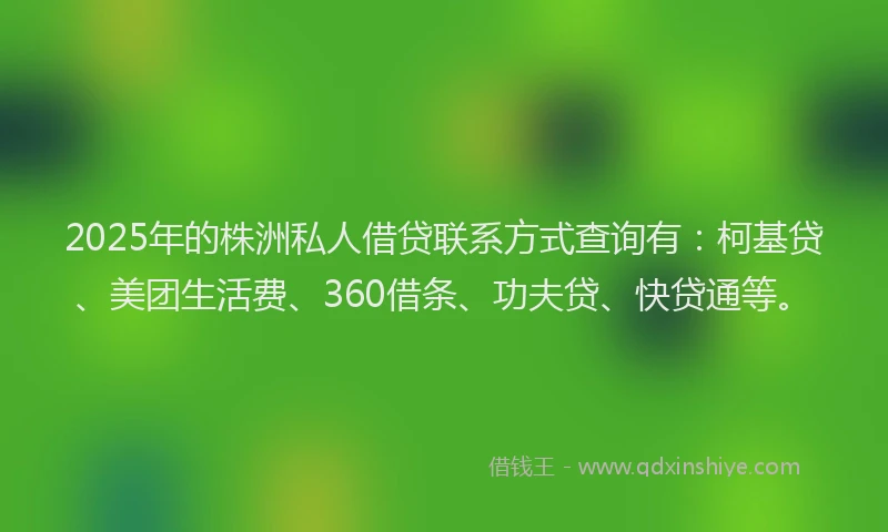 2025年的株洲私人借贷联系方式查询有：柯基贷、美团生活费、360借条、功夫贷、快贷通等。