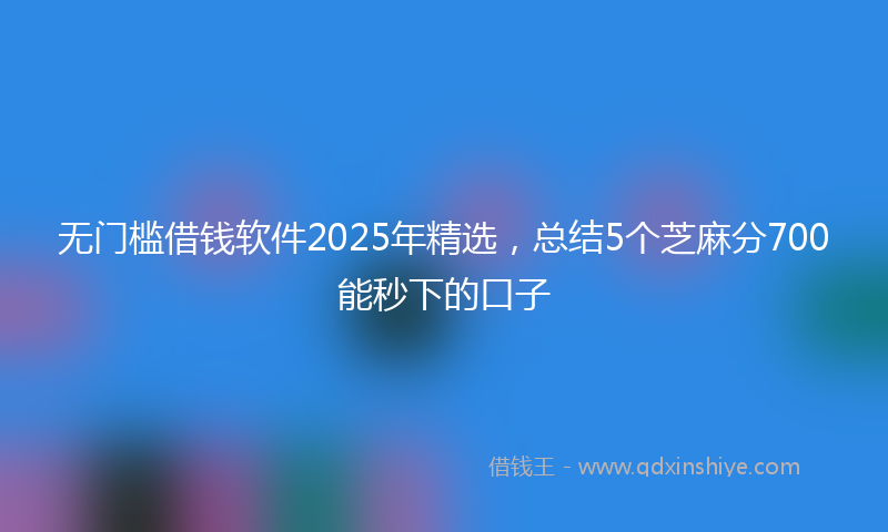无门槛借钱软件2025年精选，总结5个芝麻分700能秒下的口子