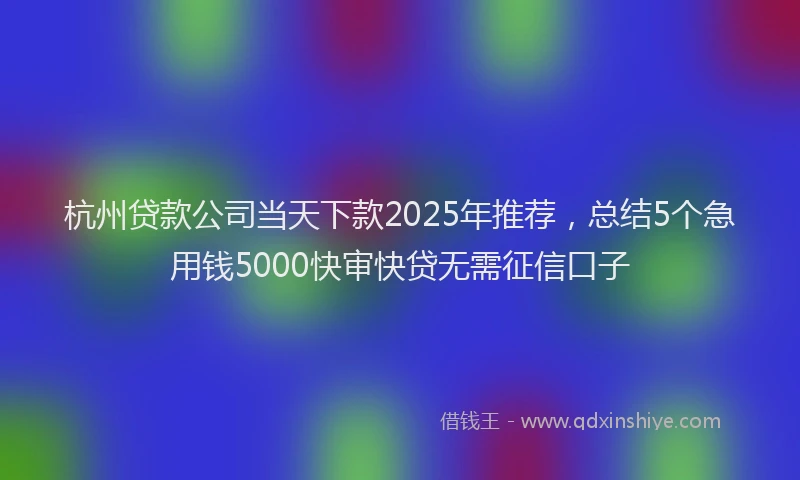 杭州贷款公司当天下款2025年推荐，总结5个急用钱5000快审快贷无需征信口子