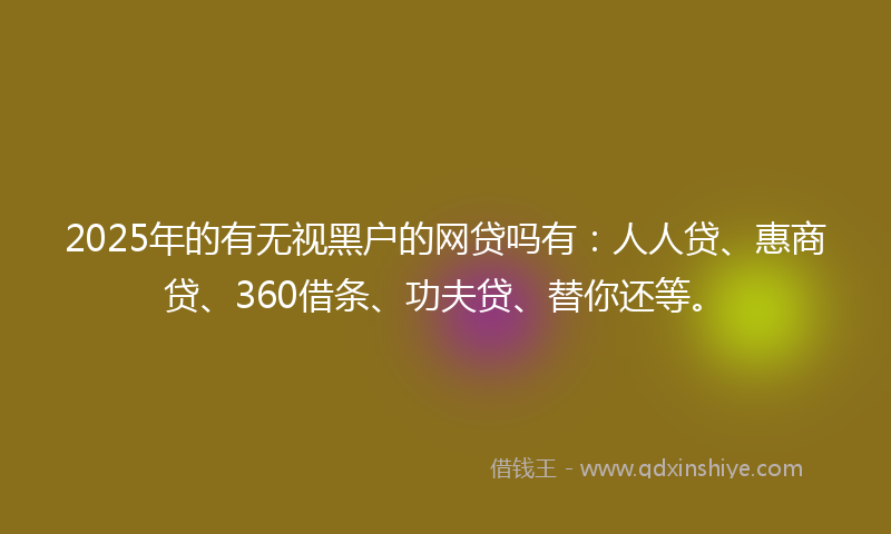 2025年的有无视黑户的网贷吗有：人人贷、惠商贷、360借条、功夫贷、替你还等。