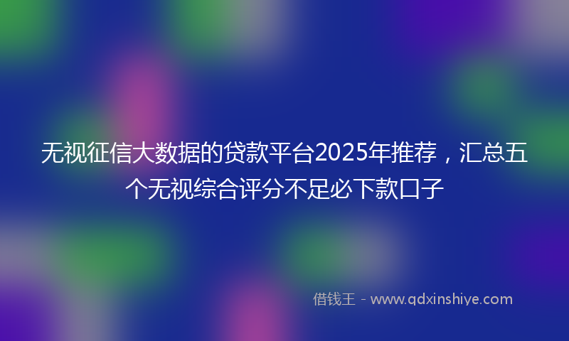 无视征信大数据的贷款平台2025年推荐，汇总五个无视综合评分不足必下款口子