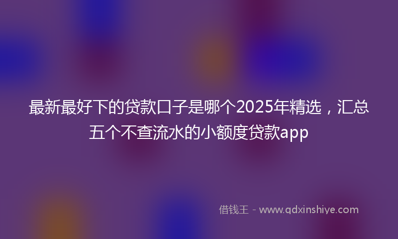 最新最好下的贷款口子是哪个2025年精选，汇总五个不查流水的小额度贷款app