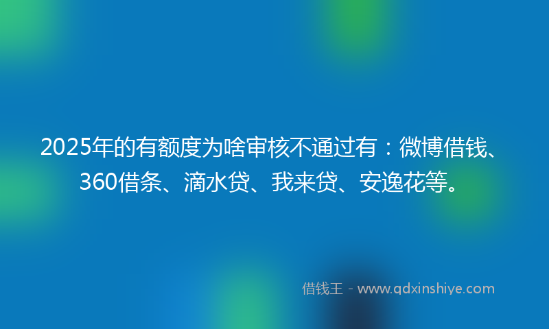 2025年的有额度为啥审核不通过有：微博借钱、360借条、滴水贷、我来贷、安逸花等。