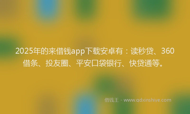 2025年的来借钱app下载安卓有：读秒贷、360借条、投友圈、平安口袋银行、快贷通等。