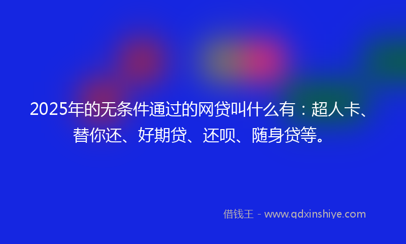 2025年的无条件通过的网贷叫什么有：超人卡、替你还、好期贷、还呗、随身贷等。