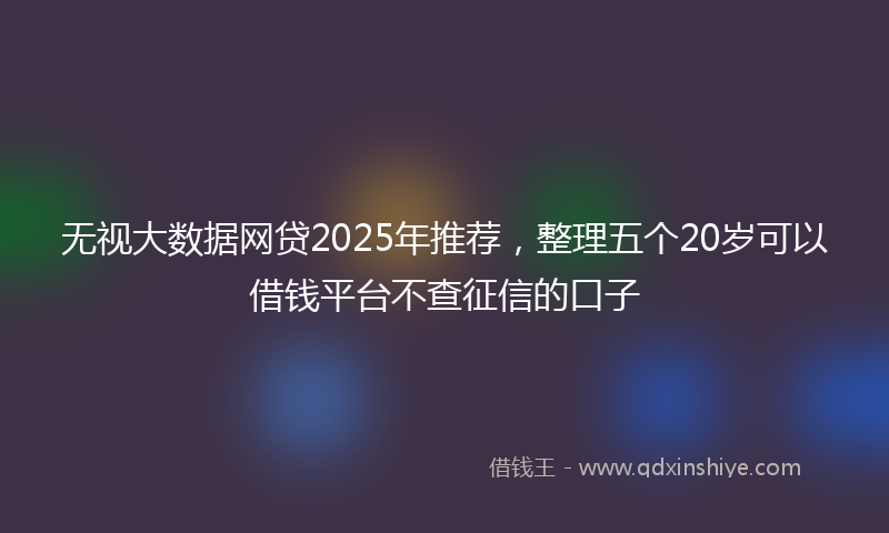 无视大数据网贷2025年推荐，整理五个20岁可以借钱平台不查征信的口子