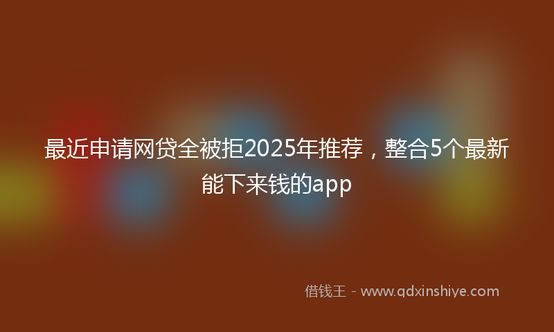 最近申请网贷全被拒2025年推荐，整合5个最新能下来钱的app