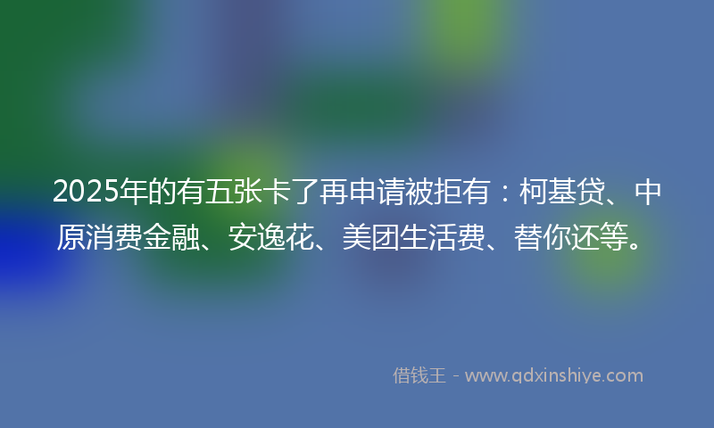 2025年的有五张卡了再申请被拒有：柯基贷、中原消费金融、安逸花、美团生活费、替你还等。