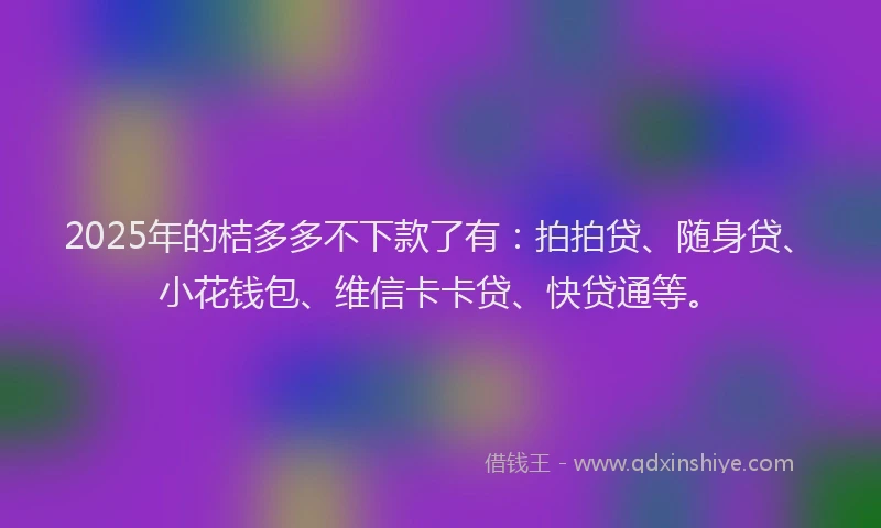 2025年的桔多多不下款了有：拍拍贷、随身贷、小花钱包、维信卡卡贷、快贷通等。