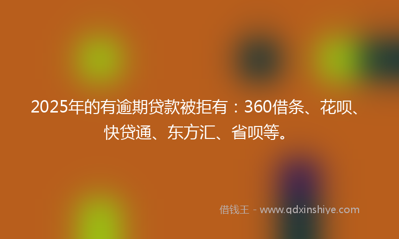 2025年的有逾期贷款被拒有：360借条、花呗、快贷通、东方汇、省呗等。