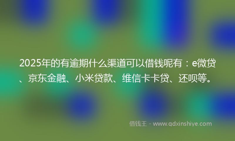 2025年的有逾期什么渠道可以借钱呢有：e微贷、京东金融、小米贷款、维信卡卡贷、还呗等。