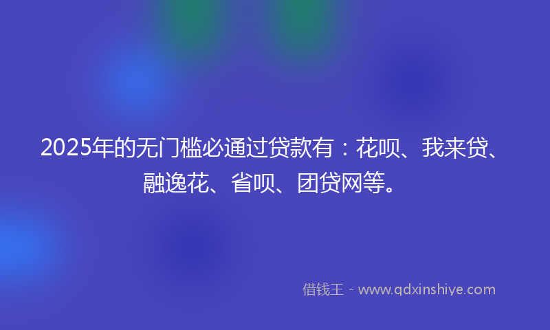 2025年的无门槛必通过贷款有：花呗、我来贷、融逸花、省呗、团贷网等。