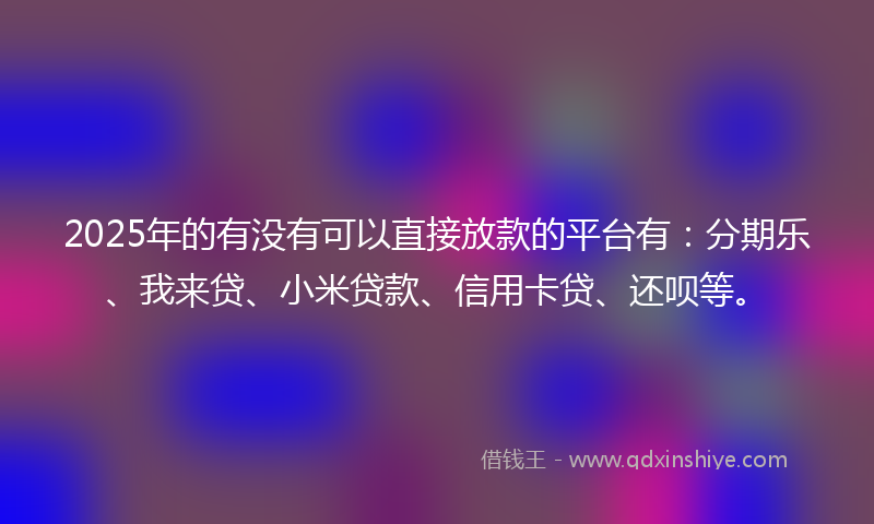 2025年的有没有可以直接放款的平台有：分期乐、我来贷、小米贷款、信用卡贷、还呗等。