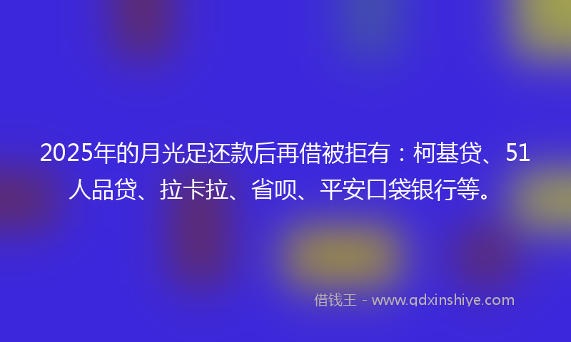 2025年的月光足还款后再借被拒有：柯基贷、51人品贷、拉卡拉、省呗、平安口袋银行等。
