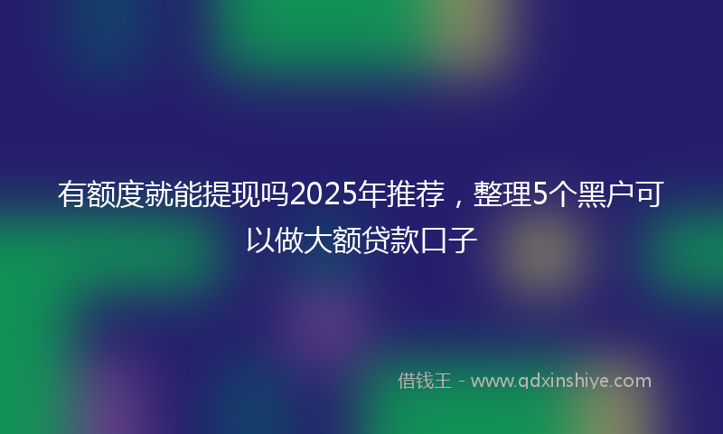 有额度就能提现吗2025年推荐，整理5个黑户可以做大额贷款口子