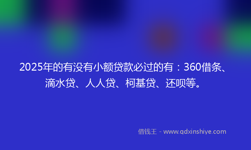 2025年的有没有小额贷款必过的有：360借条、滴水贷、人人贷、柯基贷、还呗等。