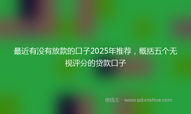 最近有没有放款的口子2025年推荐，概括五个无视评分的贷款口子