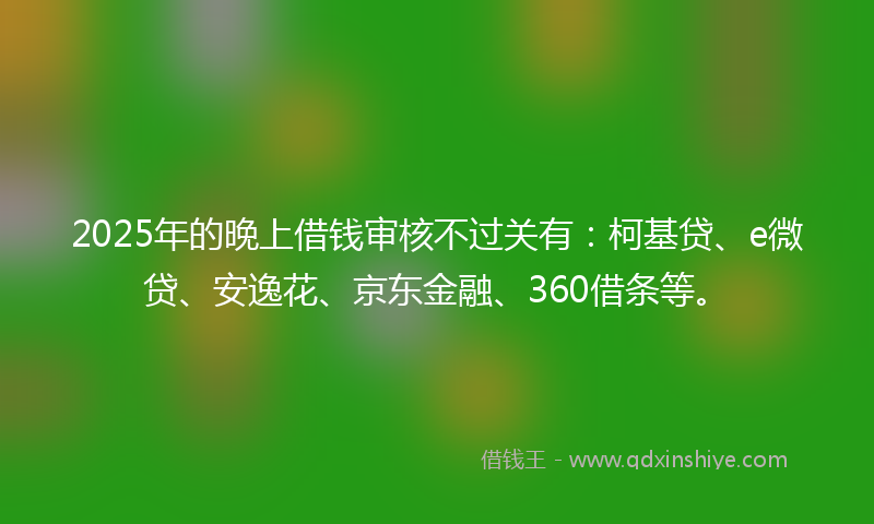 2025年的晚上借钱审核不过关有：柯基贷、e微贷、安逸花、京东金融、360借条等。