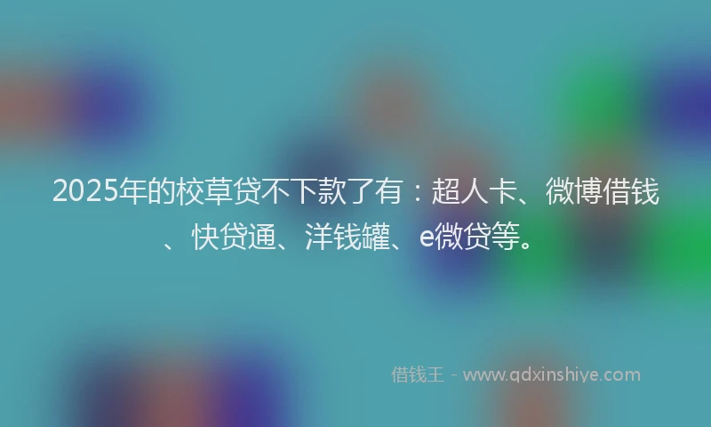 2025年的校草贷不下款了有：超人卡、微博借钱、快贷通、洋钱罐、e微贷等。