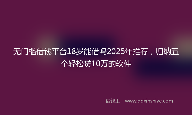 无门槛借钱平台18岁能借吗2025年推荐，归纳五个轻松贷10万的软件