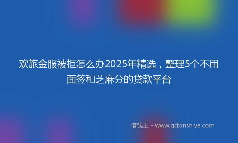 欢旅金服被拒怎么办2025年精选，整理5个不用面签和芝麻分的贷款平台
