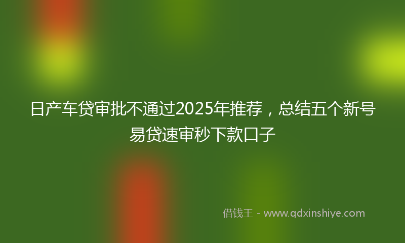 日产车贷审批不通过2025年推荐，总结五个新号易贷速审秒下款口子