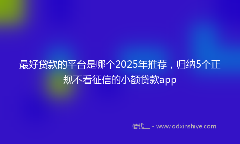 最好贷款的平台是哪个2025年推荐，归纳5个正规不看征信的小额贷款app