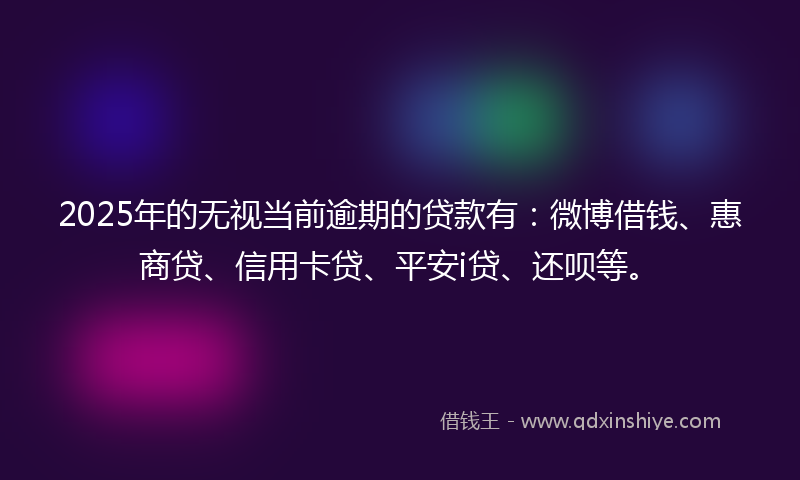 2025年的无视当前逾期的贷款有：微博借钱、惠商贷、信用卡贷、平安i贷、还呗等。