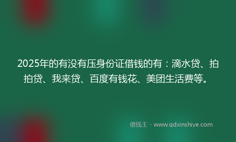 2025年的有没有压身份证借钱的有：滴水贷、拍拍贷、我来贷、百度有钱花、美团生活费等。