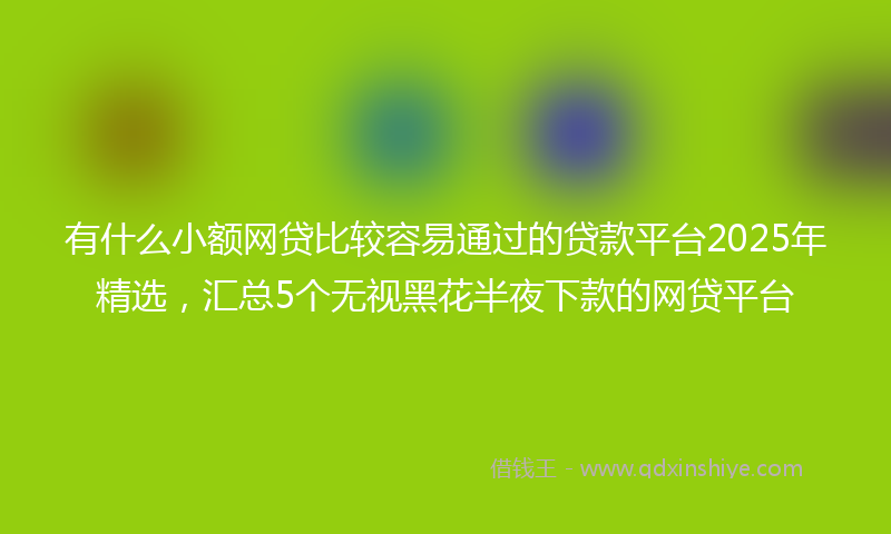 有什么小额网贷比较容易通过的贷款平台2025年精选，汇总5个无视黑花半夜下款的网贷平台