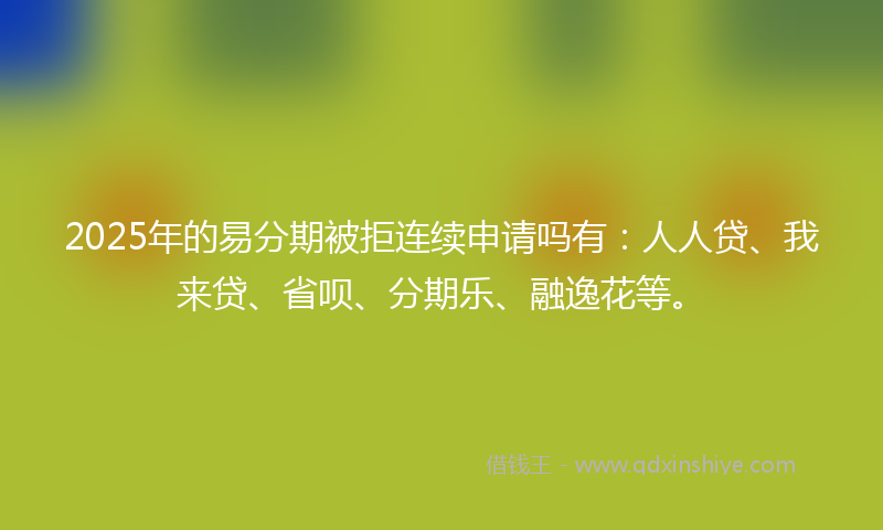 2025年的易分期被拒连续申请吗有：人人贷、我来贷、省呗、分期乐、融逸花等。