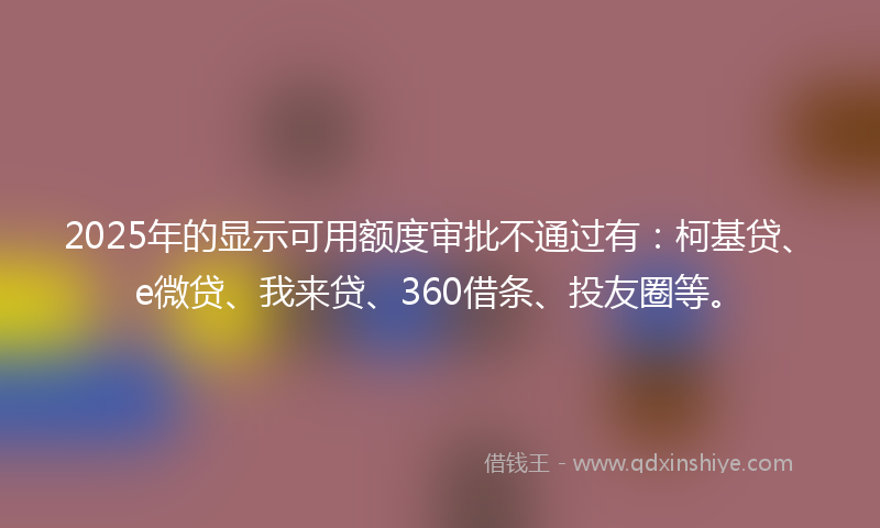 2025年的显示可用额度审批不通过有：柯基贷、e微贷、我来贷、360借条、投友圈等。