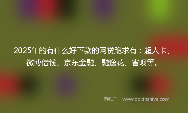 2025年的有什么好下款的网贷跪求有：超人卡、微博借钱、京东金融、融逸花、省呗等。