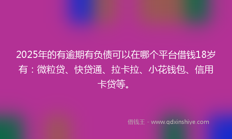 2025年的有逾期有负债可以在哪个平台借钱18岁有：微粒贷、快贷通、拉卡拉、小花钱包、信用卡贷等。
