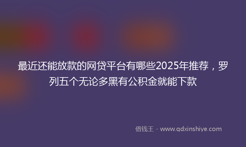 最近还能放款的网贷平台有哪些2025年推荐，罗列五个无论多黑有公积金就能下款