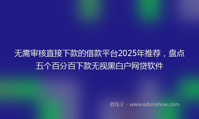 无需审核直接下款的借款平台2025年推荐，盘点五个百分百下款无视黑白户网贷软件