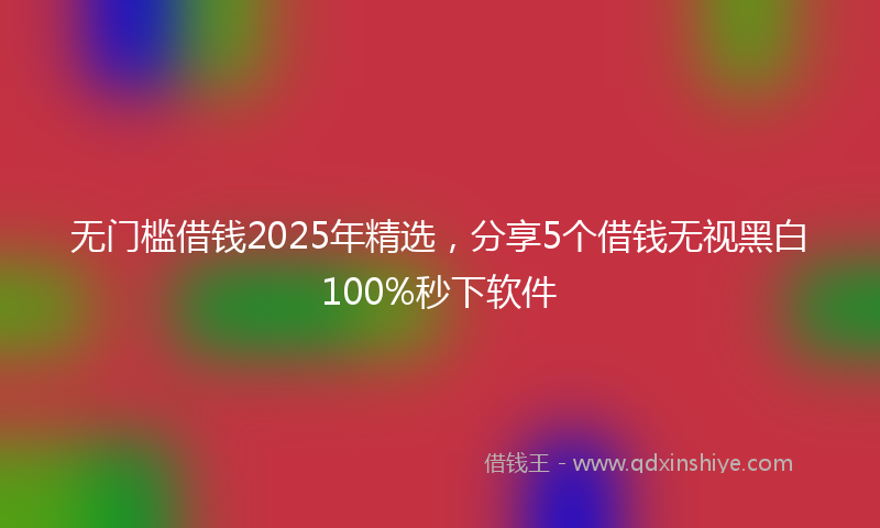 无门槛借钱2025年精选，分享5个借钱无视黑白100%秒下软件